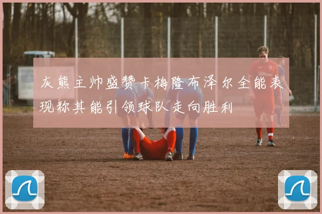 灰熊主帅盛赞卡梅隆布泽尔全能表现称其能引领球队走向胜利