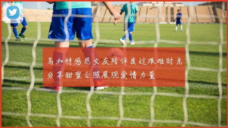 乌加特感恩女友陪伴度过艰难时光分享甜蜜合照展现爱情力量