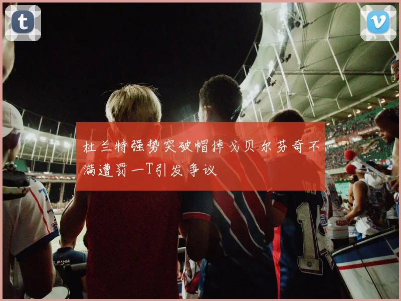 杜兰特强势突破帽掉戈贝尔芬奇不满遭罚一T引发争议