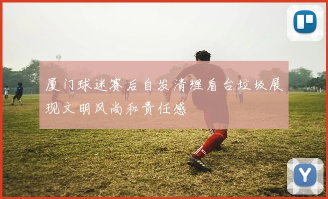 厦门球迷赛后自发清理看台垃圾展现文明风尚和责任感