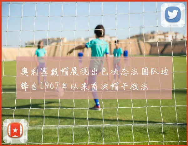 奥利塞戴帽展现出色状态法国队边锋自1967年以来首次帽子戏法