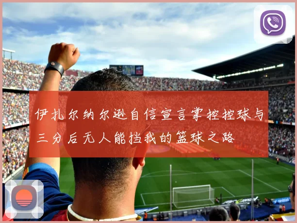 伊扎尔纳尔逊自信宣言掌控控球与三分后无人能挡我的篮球之路