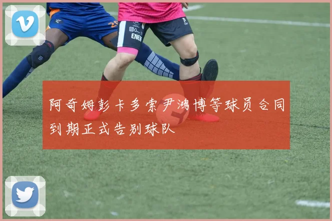 阿奇姆彭卡多索尹鸿博等球员合同到期正式告别球队