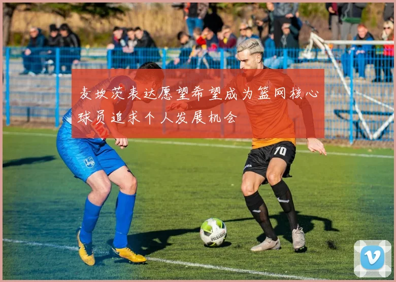 麦坎茨表达愿望希望成为篮网核心球员追求个人发展机会