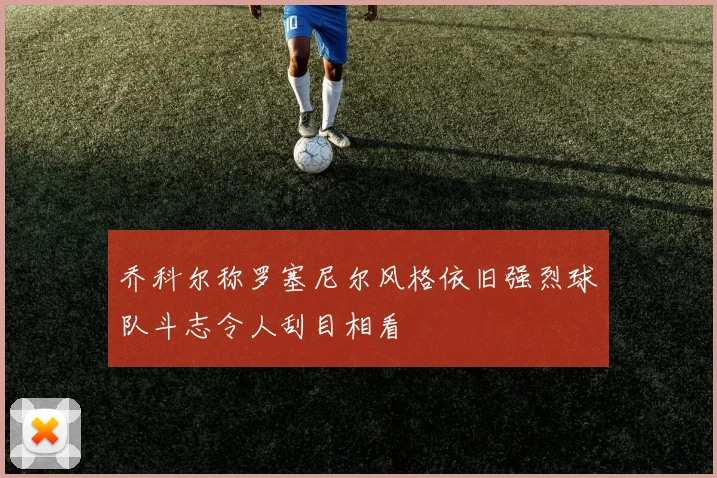 乔科尔称罗塞尼尔风格依旧强烈球队斗志令人刮目相看