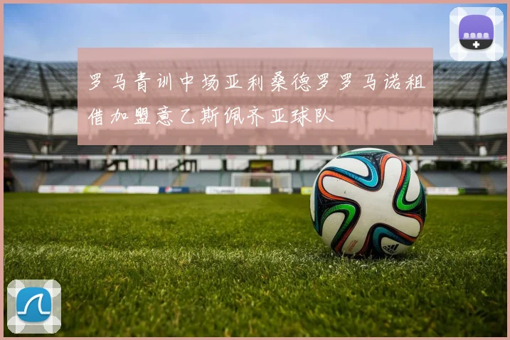 罗马青训中场亚利桑德罗罗马诺租借加盟意乙斯佩齐亚球队