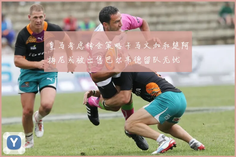 皇马考虑转会策略卡马文加和楚阿梅尼或被出售巴尔韦德留队无忧