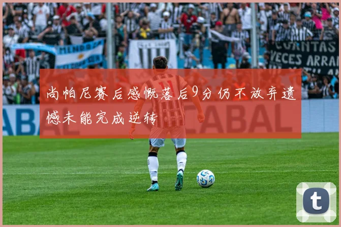 尚帕尼赛后感慨落后9分仍不放弃遗憾未能完成逆转