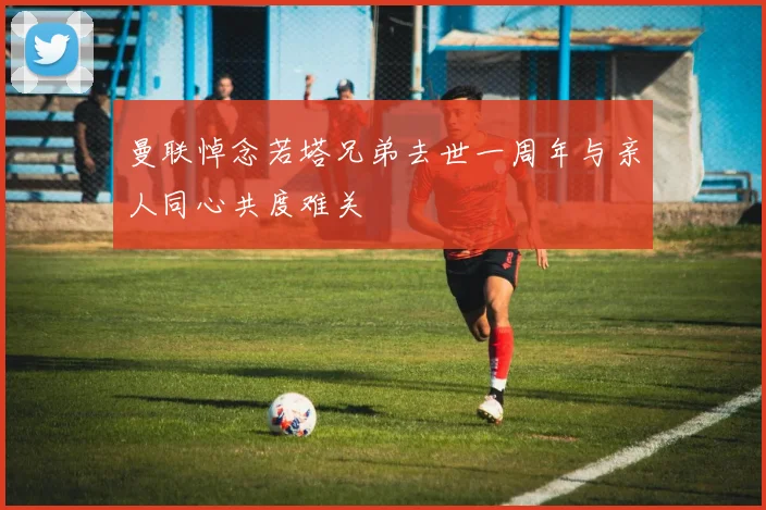 曼联悼念若塔兄弟去世一周年与亲人同心共度难关