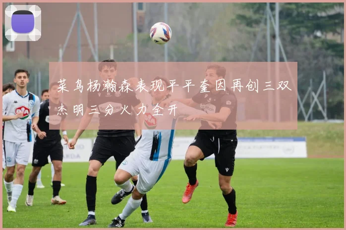 菜鸟杨瀚森表现平平奎因再创三双杰明三分火力全开