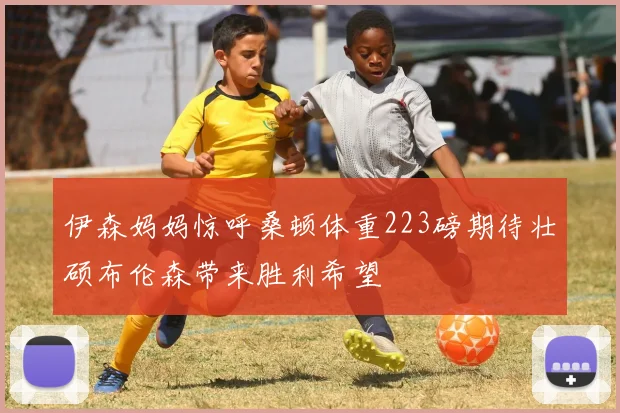 伊森妈妈惊呼桑顿体重223磅期待壮硕布伦森带来胜利希望