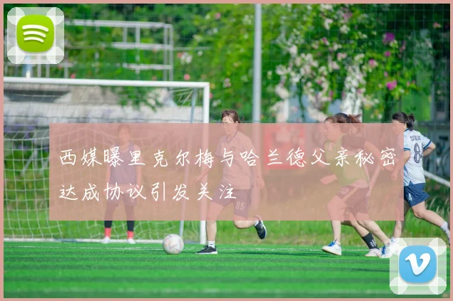 西媒曝里克尔梅与哈兰德父亲秘密达成协议引发关注