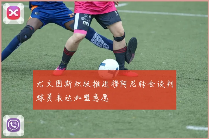尤文图斯积极推进穆阿尼转会谈判球员表达加盟意愿