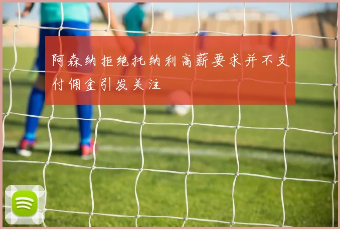 阿森纳拒绝托纳利高薪要求并不支付佣金引发关注