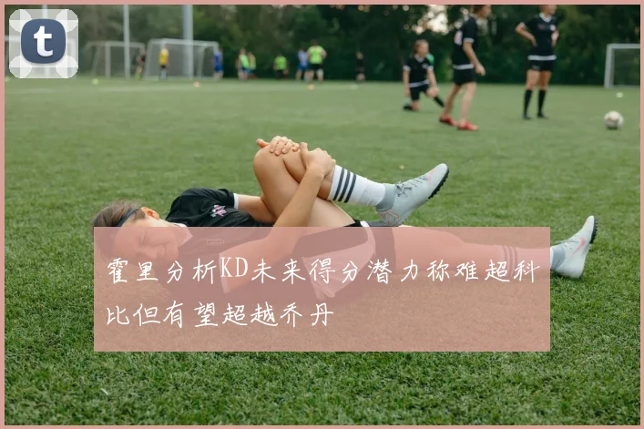 霍里分析KD未来得分潜力称难超科比但有望超越乔丹