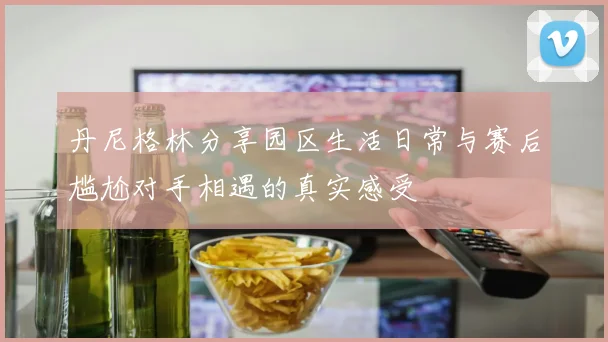 丹尼格林分享园区生活日常与赛后尴尬对手相遇的真实感受