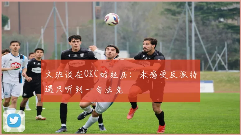 文班谈在OKC的经历：未感受反派待遇只听到一句法克