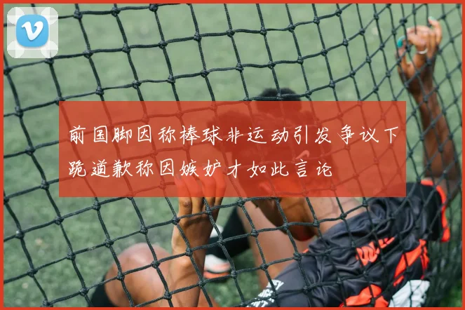 前国脚因称棒球非运动引发争议下跪道歉称因嫉妒才如此言论