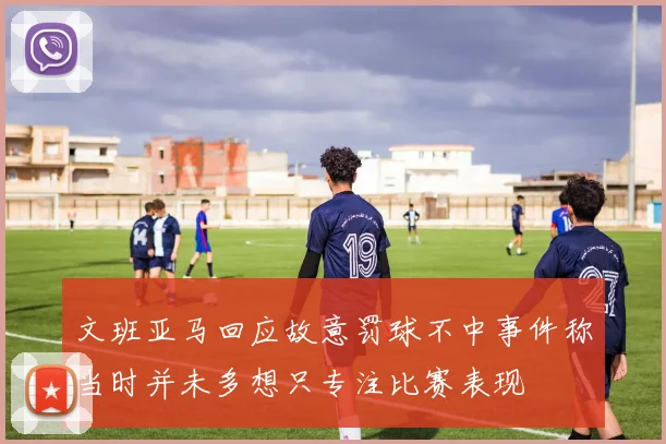 文班亚马回应故意罚球不中事件称当时并未多想只专注比赛表现