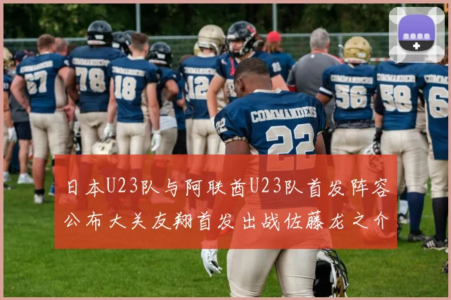 日本U23队与阿联酋U23队首发阵容公布大关友翔首发出战佐藤龙之介替补待命