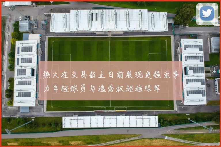 热火在交易截止日前展现更强竞争力年轻球员与选秀权超越绿军