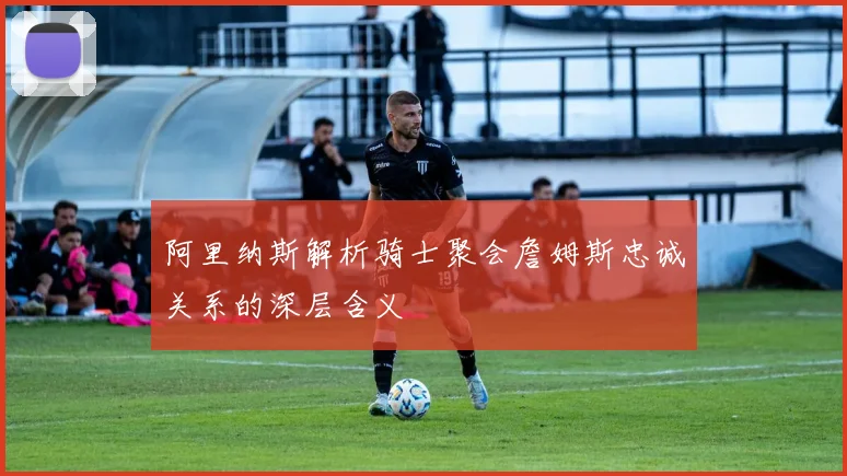 阿里纳斯解析骑士聚会詹姆斯忠诚关系的深层含义