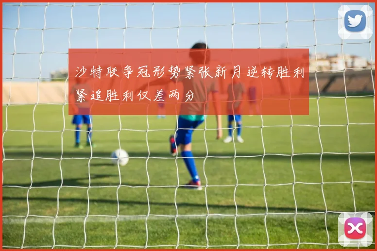 沙特联争冠形势紧张新月逆转胜利紧追胜利仅差两分